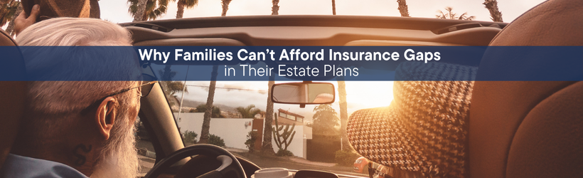 Why Families Can’t Afford Insurance Gaps in Their Estate Plan